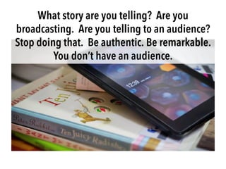 What story are you telling? Are you
broadcasting. Are you telling to an audience?
Stop doing that. Be authentic. Be remark...