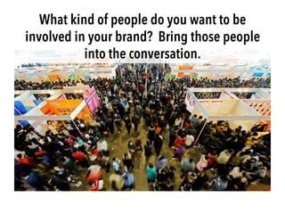 What kind of people do you want to be
involved in your brand? Bring those people
into the conversation.
 