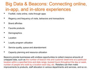 Big Data & Beacons: Connecting online,
in-app, and in-store experiences
• Footfall, visits online, visits through apps
• Regency and frequency of visits, behaviors and transactions
• Brand affinities
• Favorite products
• Demographics
• Location
• Loyalty program utilization
• Service quality, queue and abandonment
• Capacity planning and resource utilization
Beacons provide businesses with endless opportunities to collect massive amounts of
untapped data, such as the number of beacon hits and customer dwell time at a particular
location within a specified time and date range, busiest hours throughout the day or week,
number of people who walk by a location each day, etc. Retailers can then make
improvements to products, staff allocation in various departments and services, and so on.
 