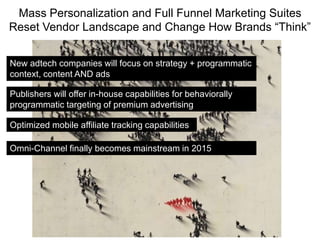 Mass Personalization and Full Funnel Marketing Suites
Reset Vendor Landscape and Change How Brands “Think”
New adtech companies will focus on strategy + programmatic
context, content AND ads
Optimized mobile affiliate tracking capabilities
Publishers will offer in-house capabilities for behaviorally
programmatic targeting of premium advertising
Omni-Channel finally becomes mainstream in 2015
 