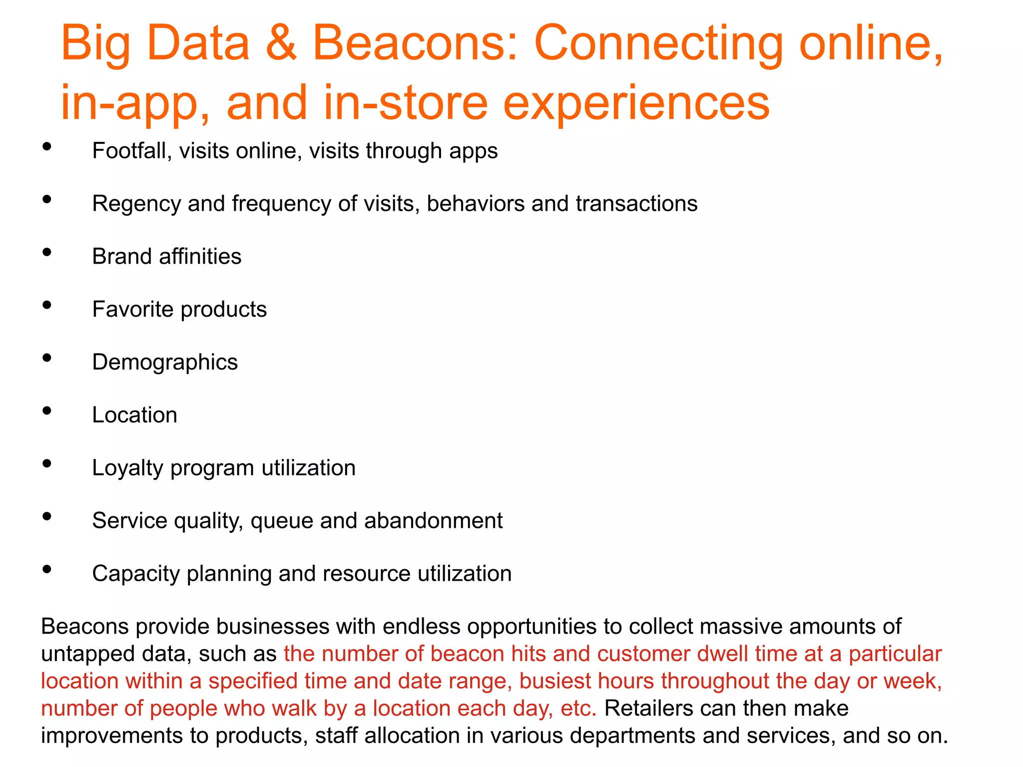 Big Data & Beacons: Connecting online,
in-app, and in-store experiences
• Footfall, visits online, visits through apps
• Regency and frequency of visits, behaviors and transactions
• Brand affinities
• Favorite products
• Demographics
• Location
• Loyalty program utilization
• Service quality, queue and abandonment
• Capacity planning and resource utilization
Beacons provide businesses with endless opportunities to collect massive amounts of
untapped data, such as the number of beacon hits and customer dwell time at a particular
location within a specified time and date range, busiest hours throughout the day or week,
number of people who walk by a location each day, etc. Retailers can then make
improvements to products, staff allocation in various departments and services, and so on.
 
