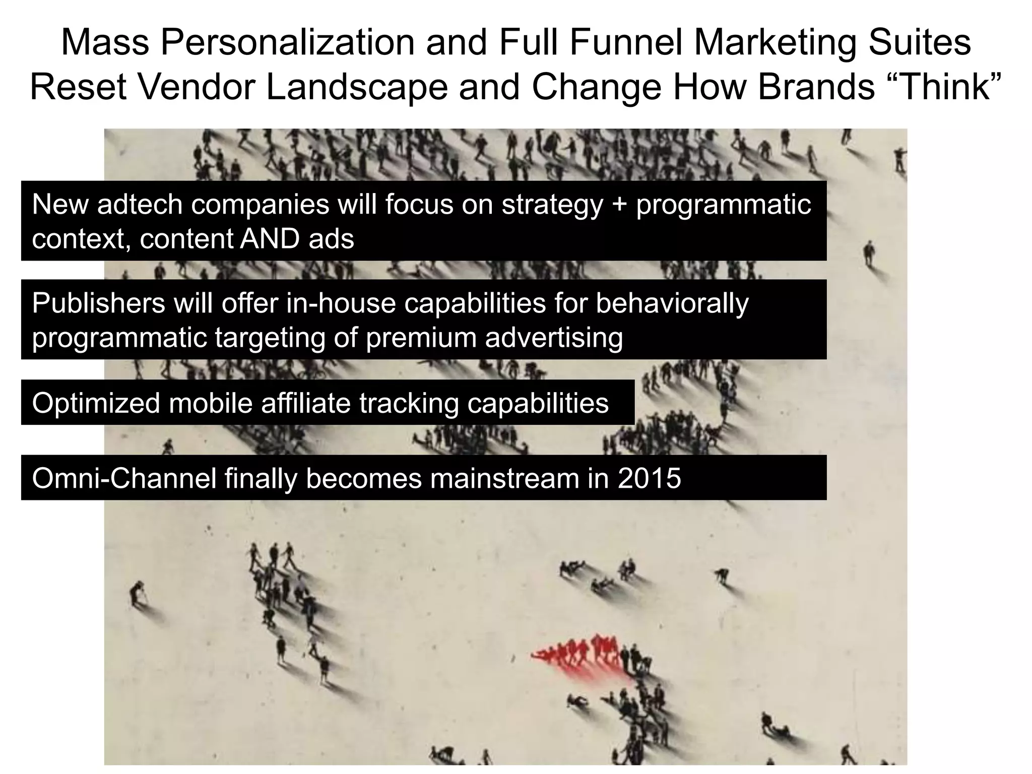 Mass Personalization and Full Funnel Marketing Suites
Reset Vendor Landscape and Change How Brands “Think”
New adtech companies will focus on strategy + programmatic
context, content AND ads
Optimized mobile affiliate tracking capabilities
Publishers will offer in-house capabilities for behaviorally
programmatic targeting of premium advertising
Omni-Channel finally becomes mainstream in 2015
 