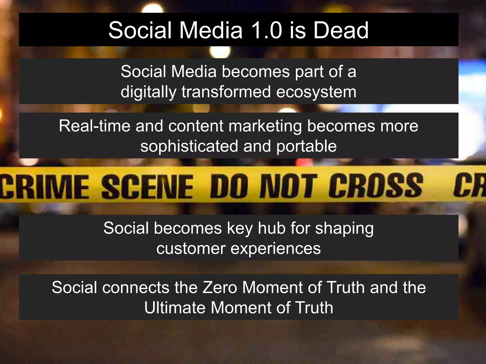 Social Media 1.0 is Dead
Social Media becomes part of a
digitally transformed ecosystem
Real-time and content marketing becomes more
sophisticated and portable
Social becomes key hub for shaping
customer experiences
Social connects the Zero Moment of Truth and the
Ultimate Moment of Truth
 