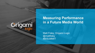 Matt Foley, Origami Logic
@mattfoley
#BISUMMIT
Measuring Performance
in a Future Media World
 