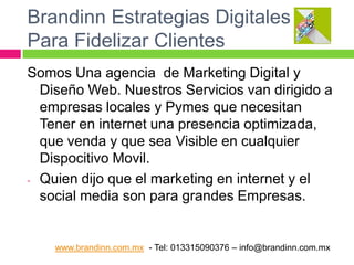 Brandinn Estrategias Digitales
Para Fidelizar Clientes
Somos Una agencia de Marketing Digital y
Diseño Web. Nuestros Servicios van dirigido a
empresas locales y Pymes que necesitan
Tener en internet una presencia optimizada,
que venda y que sea Visible en cualquier
Dispocitivo Movil.
- Quien dijo que el marketing en internet y el
social media son para grandes Empresas.

www.brandinn.com.mx - Tel: 013315090376 – info@brandinn.com.mx

 