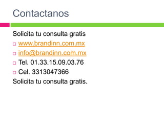 Contactanos
Solicita tu consulta gratis
 www.brandinn.com.mx
 info@brandinn.com.mx
 Tel. 01.33.15.09.03.76
 Cel. 3313047366
Solicita tu consulta gratis.

 