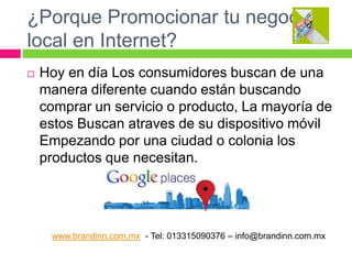 ¿Porque Promocionar tu negocio
local en Internet?


Hoy en día Los consumidores buscan de una
manera diferente cuando están buscando
comprar un servicio o producto, La mayoría de
estos Buscan atraves de su dispositivo móvil
Empezando por una ciudad o colonia los
productos que necesitan.

www.brandinn.com.mx - Tel: 013315090376 – info@brandinn.com.mx

 