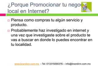 ¿Porque Promocionar tu negocio
local en Internet?




Piensa como compras tu algún servicio y
producto.
Probablemente haz investigado en internet y
una vez que investigaste sobre el producto te
vas a buscar en donde lo puedes encontrar en
tu localidad.

www.brandinn.com.mx - Tel: 013315090376 – info@brandinn.com.mx

 