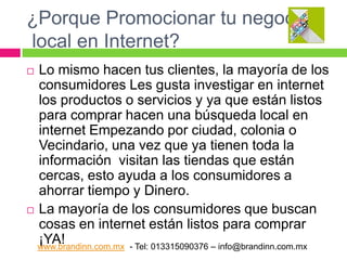 ¿Porque Promocionar tu negocio
local en Internet?
Lo mismo hacen tus clientes, la mayoría de los
consumidores Les gusta investigar en internet
los productos o servicios y ya que están listos
para comprar hacen una búsqueda local en
internet Empezando por ciudad, colonia o
Vecindario, una vez que ya tienen toda la
información visitan las tiendas que están
cercas, esto ayuda a los consumidores a
ahorrar tiempo y Dinero.
 La mayoría de los consumidores que buscan
cosas en internet están listos para comprar
¡YA!
www.brandinn.com.mx - Tel: 013315090376 – info@brandinn.com.mx


 