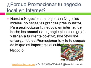 ¿Porque Promocionar tu negocio
local en Internet?


Nuestro Negocio es trabajar con Negocios
locales, no necesitas grandes presupuestos
Para promocionar tu negocio en internet, de
hecho los anuncios de google place son gratis
y llegan a tu cliente objetivo, Nosotros nos
encargamos de Promocionar tu y tu te ocupas
de lo que es importante el cuidado de tu
Negocio.

www.brandinn.com.mx - Tel: 013315090376 – info@brandinn.com.mx

 