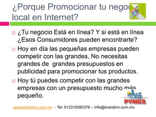 ¿Porque Promocionar tu negocio
local en Internet?






¿Tu negocio Está en línea? Y si está en línea
¿Esos Consumidores pueden encontrarte?
Hoy en día las pequeñas empresas pueden
competir con las grandes, No necesitas
grandes de grandes presupuestos en
publicidad para promocionar tus productos.
Hoy tú puedes competir con las grandes
empresas con un presupuesto mucho más
pequeño.

www.brandinn.com.mx - Tel: 013315090376 – info@brandinn.com.mx

 