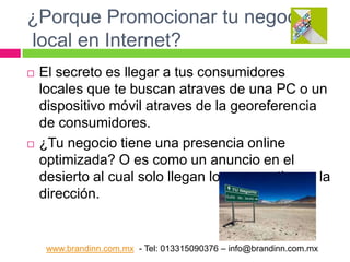 ¿Porque Promocionar tu negocio
local en Internet?




El secreto es llegar a tus consumidores
locales que te buscan atraves de una PC o un
dispositivo móvil atraves de la georeferencia
de consumidores.
¿Tu negocio tiene una presencia online
optimizada? O es como un anuncio en el
desierto al cual solo llegan los que ya tienen la
dirección.

www.brandinn.com.mx - Tel: 013315090376 – info@brandinn.com.mx

 