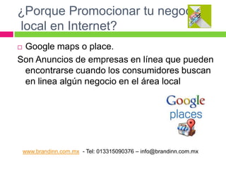 ¿Porque Promocionar tu negocio
local en Internet?
Google maps o place.
Son Anuncios de empresas en línea que pueden
encontrarse cuando los consumidores buscan
en linea algún negocio en el área local


www.brandinn.com.mx - Tel: 013315090376 – info@brandinn.com.mx

 