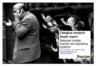 Category analysis
                            Depth report
                            Selected mobile
                            brands and operating
                            systems
                            By James Withey – Head of Brand Insight
                            james.withey@precise.co.uk
                            +44 (0)20 7264 6316




•Disclaimer copy here TBC
 