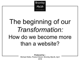 Produced by—
Michael Watts, Product Owner: Bromley MyLife, April
2016
The beginning of our
Transformation:
How do we become more
than a website?
 