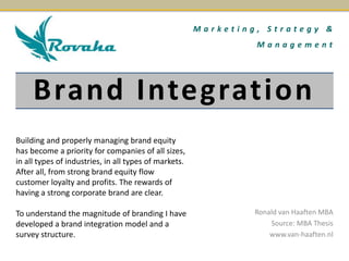 Brand Integration
Ronald van Haaften MBA
Source: MBA Thesis
www.van-haaften.nl
M a r k e t i n g , S t r a t e g y &
M a n a g e m e n t
Building and properly managing brand equity
has become a priority for companies of all sizes,
in all types of industries, in all types of markets.
After all, from strong brand equity flow
customer loyalty and profits. The rewards of
having a strong corporate brand are clear.
To understand the magnitude of branding I have
developed a brand integration model and a
survey structure.
 