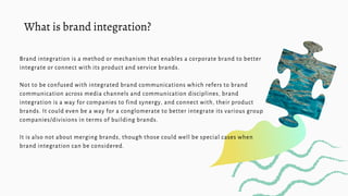 Brand integration is a method or mechanism that enables a corporate brand to better
integrate or connect with its product ...