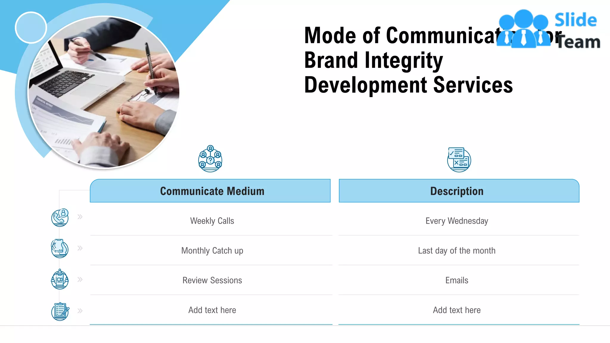 Mode of Communication for
Brand Integrity
Development Services
10
Communicate Medium Description
Weekly Calls Every Wednesday
Monthly Catch up Last day of the month
Review Sessions Emails
Add text here Add text here
This slide is 100% editable. Adapt it to your needs and capture your audience's attention.
 