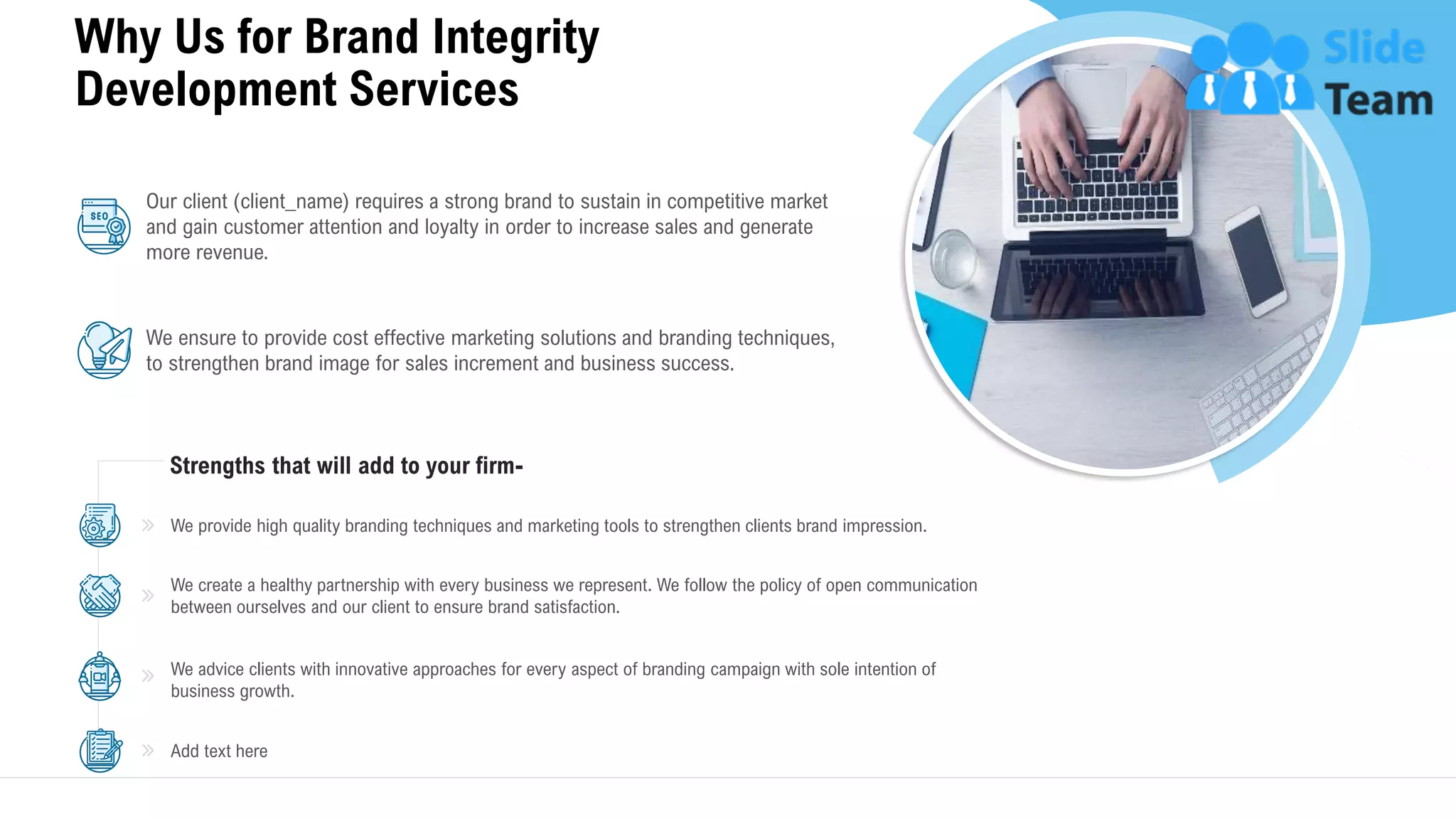 Why Us for Brand Integrity
Development Services
17
Strengths that will add to your firm-
Our client (client_name) requires a strong brand to sustain in competitive market
and gain customer attention and loyalty in order to increase sales and generate
more revenue.
We ensure to provide cost effective marketing solutions and branding techniques,
to strengthen brand image for sales increment and business success.
We advice clients with innovative approaches for every aspect of branding campaign with sole intention of
business growth.
Add text here
We provide high quality branding techniques and marketing tools to strengthen clients brand impression.
We create a healthy partnership with every business we represent. We follow the policy of open communication
between ourselves and our client to ensure brand satisfaction.
This slide is 100% editable. Adapt it to your needs and capture your audience's attention.
 