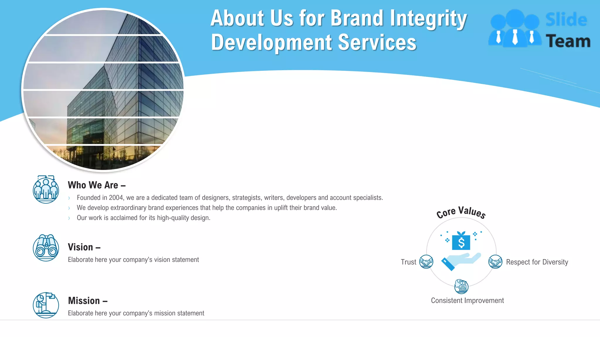About Us for Brand Integrity
Development Services
18
Who We Are –
› Founded in 2004, we are a dedicated team of designers, strategists, writers, developers and account specialists.
› We develop extraordinary brand experiences that help the companies in uplift their brand value.
› Our work is acclaimed for its high-quality design.
Vision –
Elaborate here your company’s vision statement
Mission –
Elaborate here your company’s mission statement
Trust
Consistent Improvement
Respect for Diversity
This slide is 100% editable. Adapt it to your needs and capture your audience's attention.
 