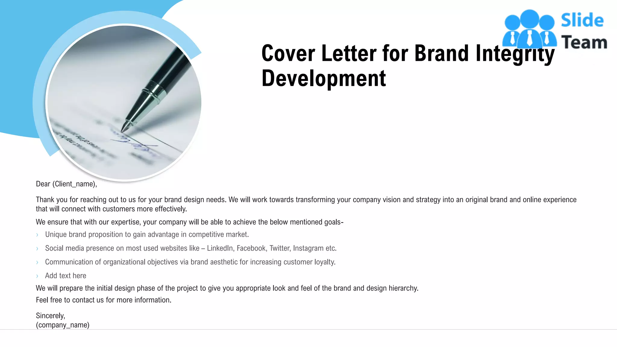 Cover Letter for Brand Integrity
Development
2
Dear (Client_name),
Thank you for reaching out to us for your brand design needs. We will work towards transforming your company vision and strategy into an original brand and online experience
that will connect with customers more effectively.
We ensure that with our expertise, your company will be able to achieve the below mentioned goals-
› Unique brand proposition to gain advantage in competitive market.
› Social media presence on most used websites like – LinkedIn, Facebook, Twitter, Instagram etc.
› Communication of organizational objectives via brand aesthetic for increasing customer loyalty.
› Add text here
We will prepare the initial design phase of the project to give you appropriate look and feel of the brand and design hierarchy.
Feel free to contact us for more information.
Sincerely,
(company_name)
This slide is 100% editable. Adapt it to your needs and capture your audience's attention.
 