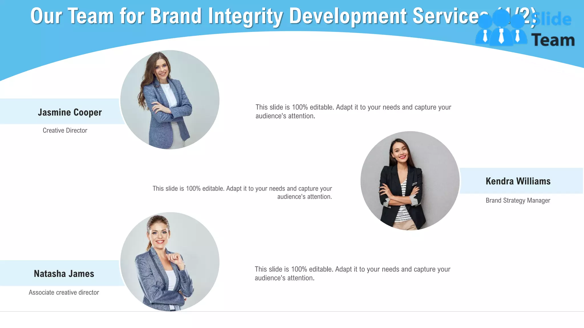 Kendra Williams
Brand Strategy Manager
This slide is 100% editable. Adapt it to your needs and capture your
audience's attention.
Jasmine Cooper
Creative Director
This slide is 100% editable. Adapt it to your needs and capture your
audience's attention.
Our Team for Brand Integrity Development Services (1/2)
20This slide is 100% editable. Adapt it to your needs and capture your audience's attention.
Natasha James
Associate creative director
This slide is 100% editable. Adapt it to your needs and capture your
audience's attention.
 