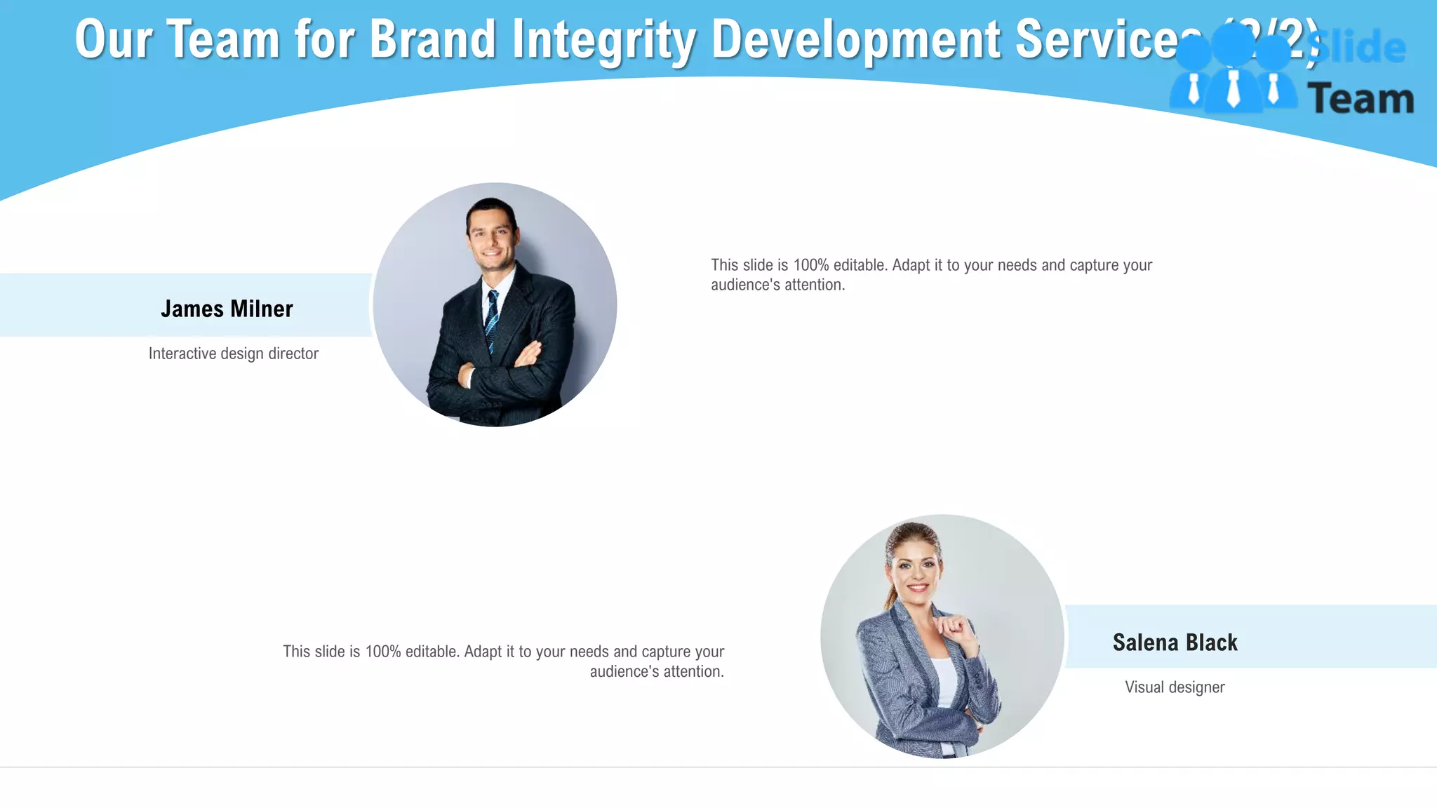 Salena Black
Visual designer
James Milner
Interactive design director
This slide is 100% editable. Adapt it to your needs and capture your
audience's attention.
Our Team for Brand Integrity Development Services (2/2)
21
This slide is 100% editable. Adapt it to your needs and capture your
audience's attention.
This slide is 100% editable. Adapt it to your needs and capture your audience's attention.
 