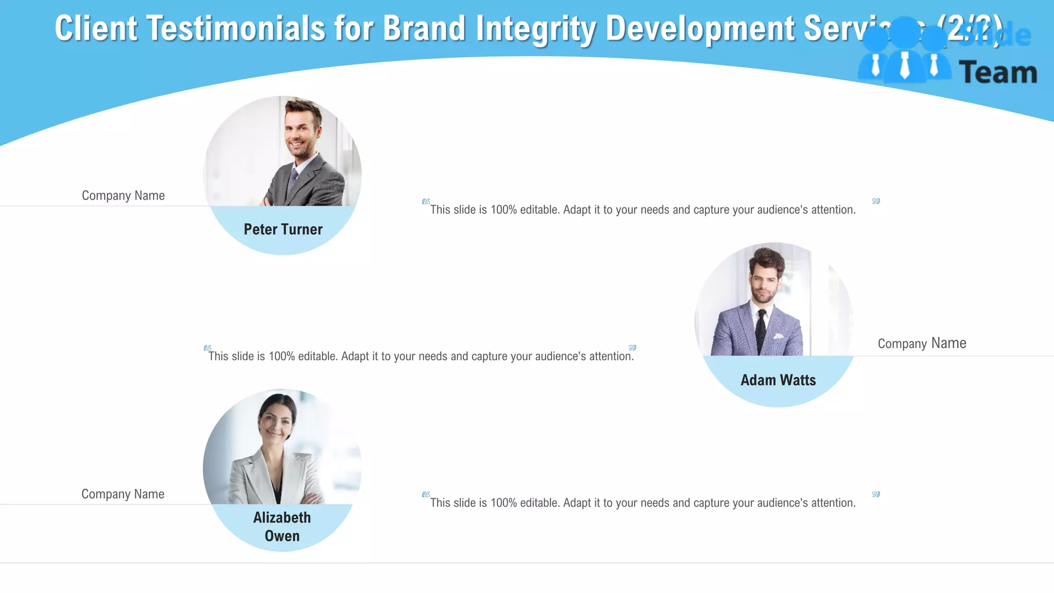 Client Testimonials for Brand Integrity Development Services (2/2)
24
Company Name
This slide is 100% editable. Adapt it to your needs and capture your audience's attention.
Peter Turner
Alizabeth
Owen
Adam Watts
Company Name
This slide is 100% editable. Adapt it to your needs and capture your audience's attention.
Company Name
This slide is 100% editable. Adapt it to your needs and capture your audience's attention.
 