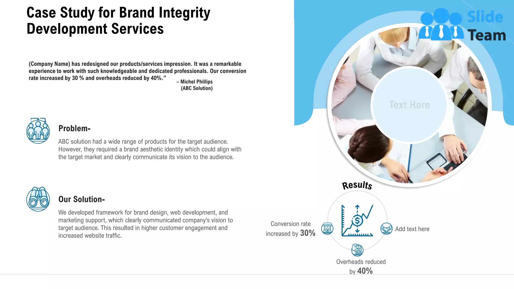 Case Study for Brand Integrity
Development Services
25
– Michel Phillips
(ABC Solution)
(Company Name) has redesigned our products/services impression. It was a remarkable
experience to work with such knowledgeable and dedicated professionals. Our conversion
rate increased by 30 % and overheads reduced by 40%.”
Problem-
ABC solution had a wide range of products for the target audience.
However, they required a brand aesthetic identity which could align with
the target market and clearly communicate its vision to the audience.
Our Solution-
We developed framework for brand design, web development, and
marketing support, which clearly communicated company’s vision to
target audience. This resulted in higher customer engagement and
increased website traffic.
Overheads reduced
by 40%
Add text here
Conversion rate
increased by 30%
 