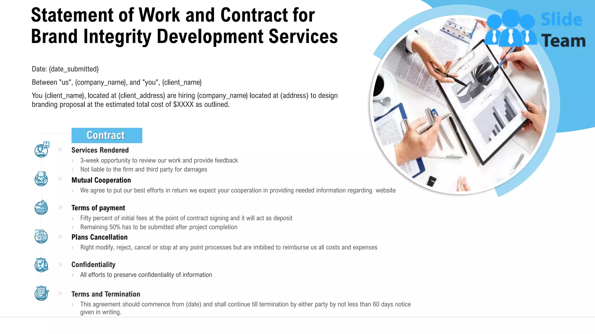 Statement of Work and Contract for
Brand Integrity Development Services
27
Services Rendered
› 3-week opportunity to review our work and provide feedback
› Not liable to the firm and third party for damages
Mutual Cooperation
› We agree to put our best efforts in return we expect your cooperation in providing needed information regarding website
Terms of payment
› Fifty percent of initial fees at the point of contract signing and it will act as deposit
› Remaining 50% has to be submitted after project completion
Plans Cancellation
› Right modify, reject, cancel or stop at any point processes but are imbibed to reimburse us all costs and expenses
Confidentiality
› All efforts to preserve confidentiality of information
Terms and Termination
› This agreement should commence from (date) and shall continue till termination by either party by not less than 60 days notice
given in writing.
Date: {date_submitted}
Between "us", {company_name}, and "you", {client_name}
You {client_name}, located at {client_address} are hiring {company_name} located at (address) to design
branding proposal at the estimated total cost of $XXXX as outlined.
Contract
 