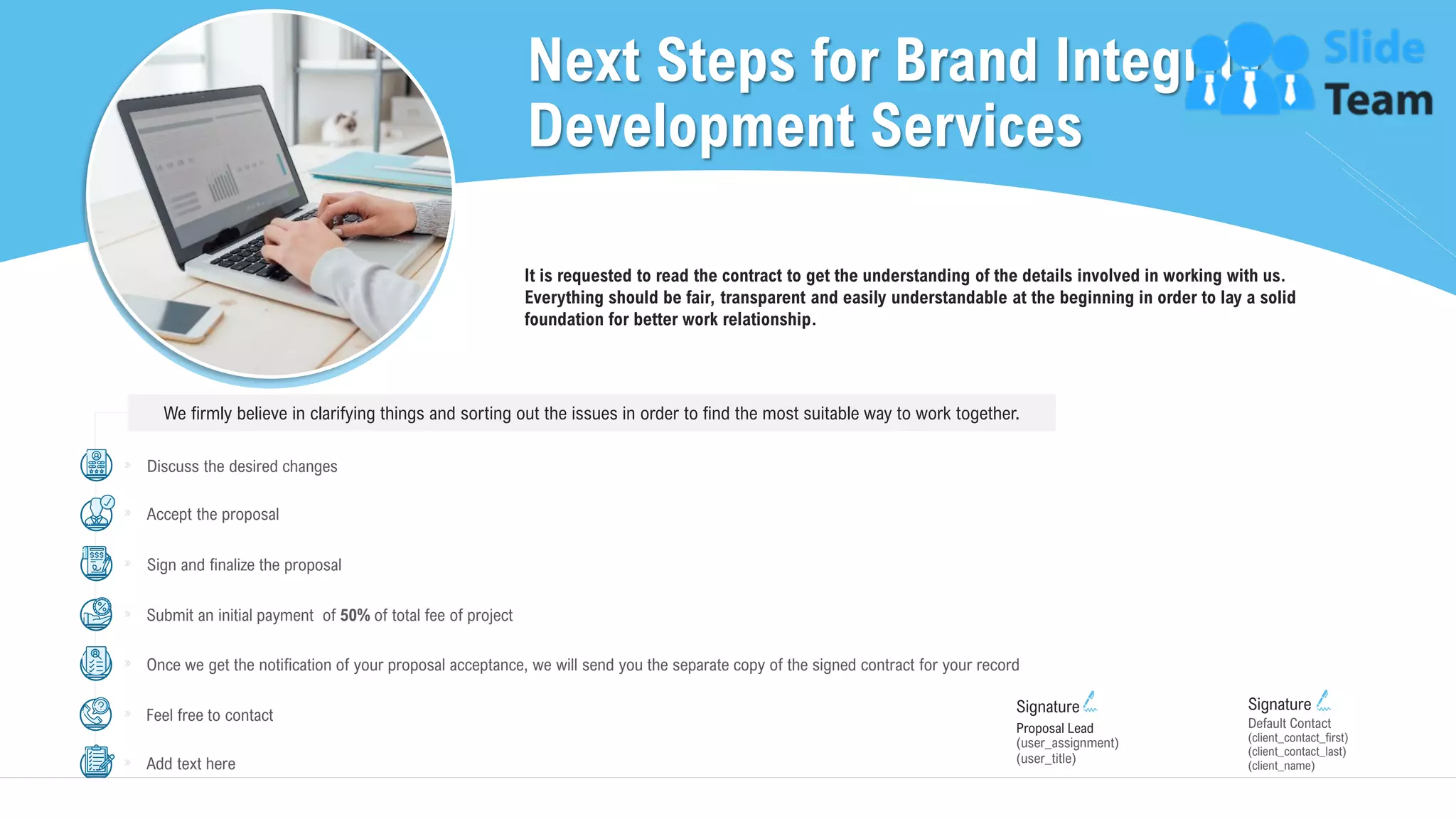 Next Steps for Brand Integrity
Development Services
29
Proposal Lead
(user_title)
(user_assignment)
Signature
(client_contact_first)
(client_contact_last)
(client_name)
Default Contact
Signature
It is requested to read the contract to get the understanding of the details involved in working with us.
Everything should be fair, transparent and easily understandable at the beginning in order to lay a solid
foundation for better work relationship.
We firmly believe in clarifying things and sorting out the issues in order to find the most suitable way to work together.
Discuss the desired changes
Sign and finalize the proposal
Submit an initial payment of 50% of total fee of project
Once we get the notification of your proposal acceptance, we will send you the separate copy of the signed contract for your record
Feel free to contact
Accept the proposal
Add text here
 