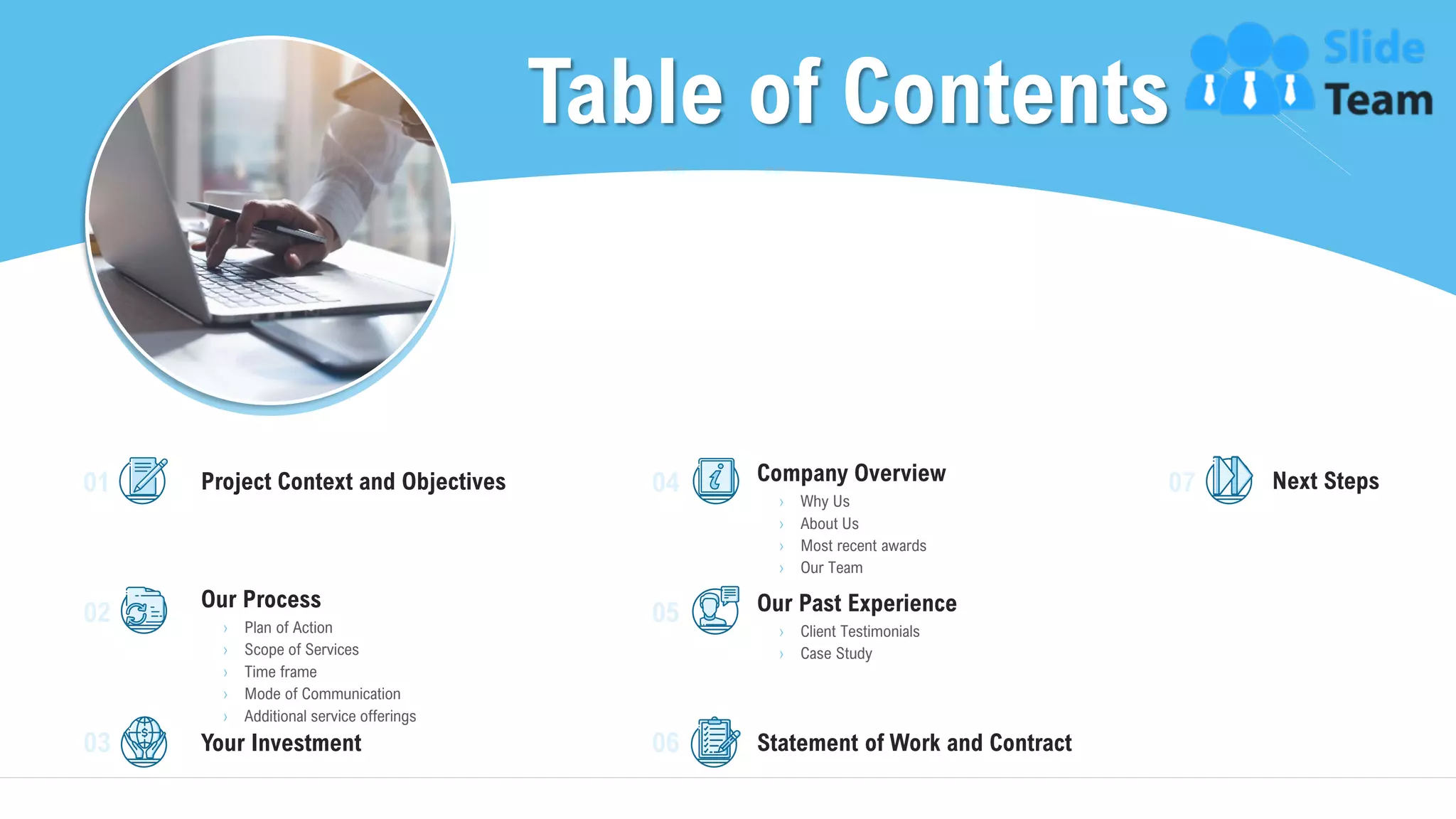 Table of Contents
3
Project Context and Objectives
Our Process
› Plan of Action
› Scope of Services
› Time frame
› Mode of Communication
› Additional service offerings
Your Investment
Company Overview
› Why Us
› About Us
› Most recent awards
› Our Team
Our Past Experience
› Client Testimonials
› Case Study
Statement of Work and Contract
Next Steps01
02
03
04
05
06
07
 