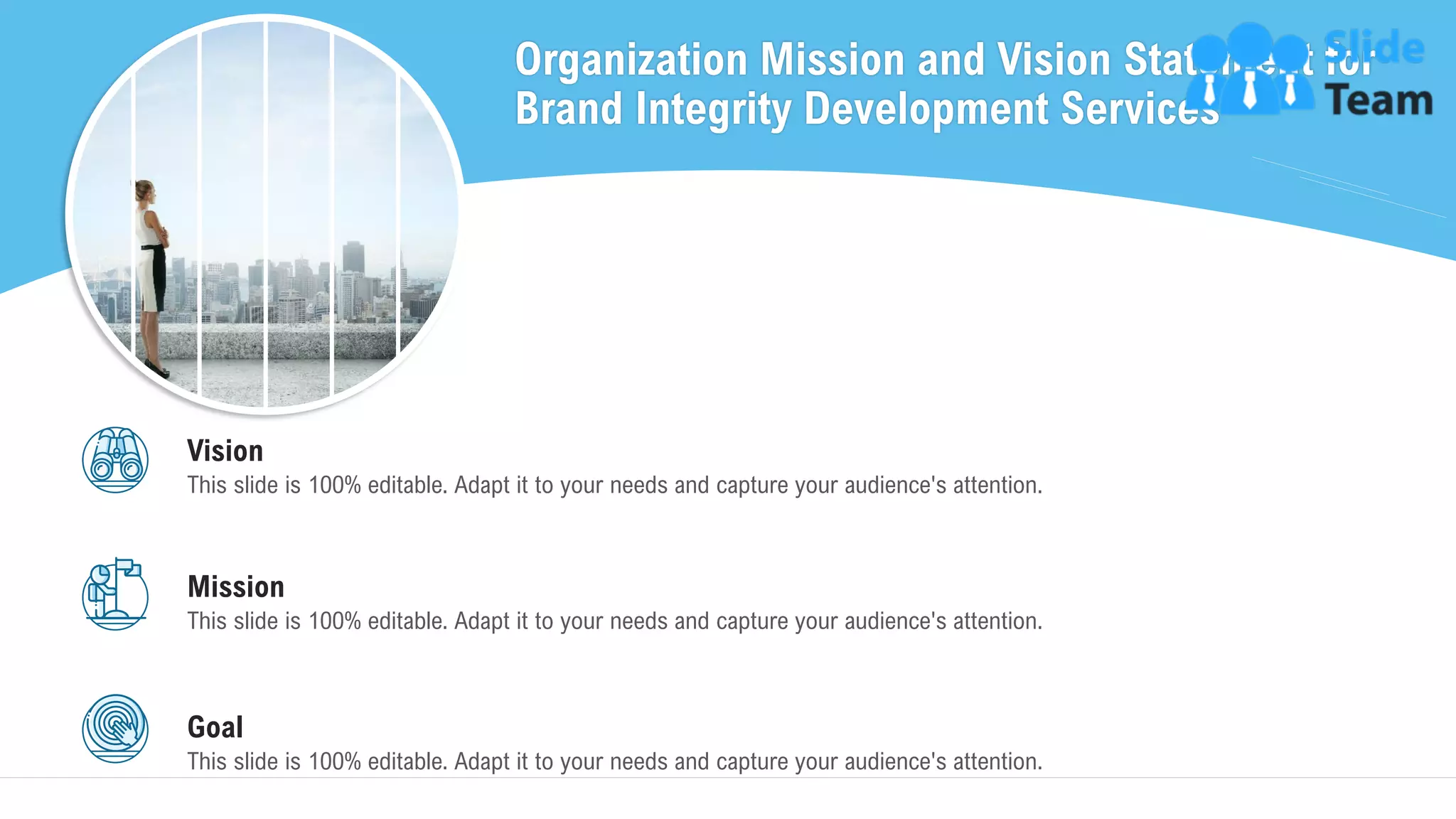 Organization Mission and Vision Statement for
Brand Integrity Development Services
33
Vision
This slide is 100% editable. Adapt it to your needs and capture your audience's attention.
Mission
This slide is 100% editable. Adapt it to your needs and capture your audience's attention.
Goal
This slide is 100% editable. Adapt it to your needs and capture your audience's attention.
 