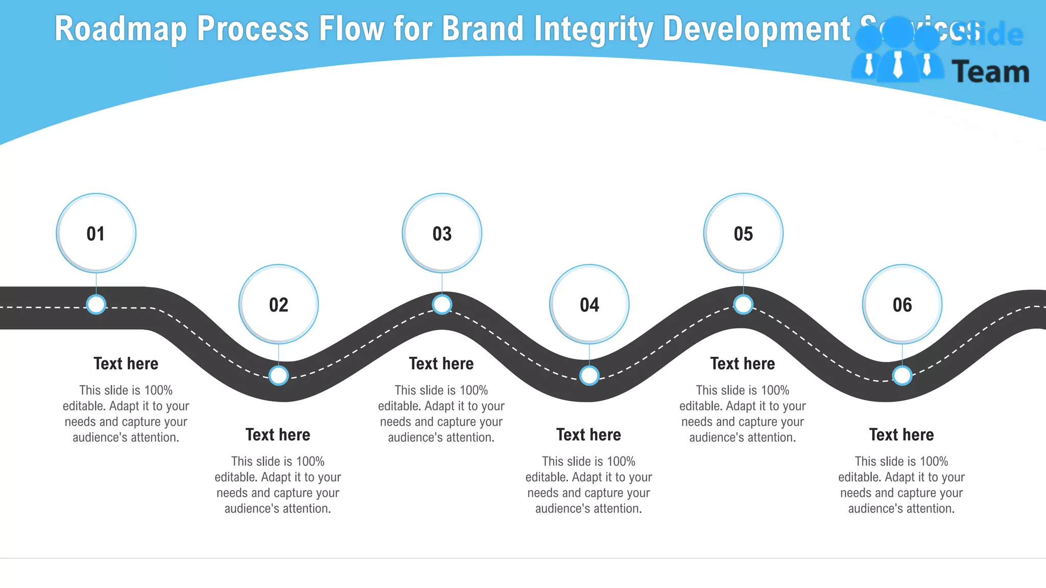 Roadmap Process Flow for Brand Integrity Development Services
35
This slide is 100%
editable. Adapt it to your
needs and capture your
audience's attention.
Text here
01
This slide is 100%
editable. Adapt it to your
needs and capture your
audience's attention.
Text here
02
This slide is 100%
editable. Adapt it to your
needs and capture your
audience's attention.
Text here
03
This slide is 100%
editable. Adapt it to your
needs and capture your
audience's attention.
Text here
04
This slide is 100%
editable. Adapt it to your
needs and capture your
audience's attention.
Text here
05
This slide is 100%
editable. Adapt it to your
needs and capture your
audience's attention.
Text here
06
 