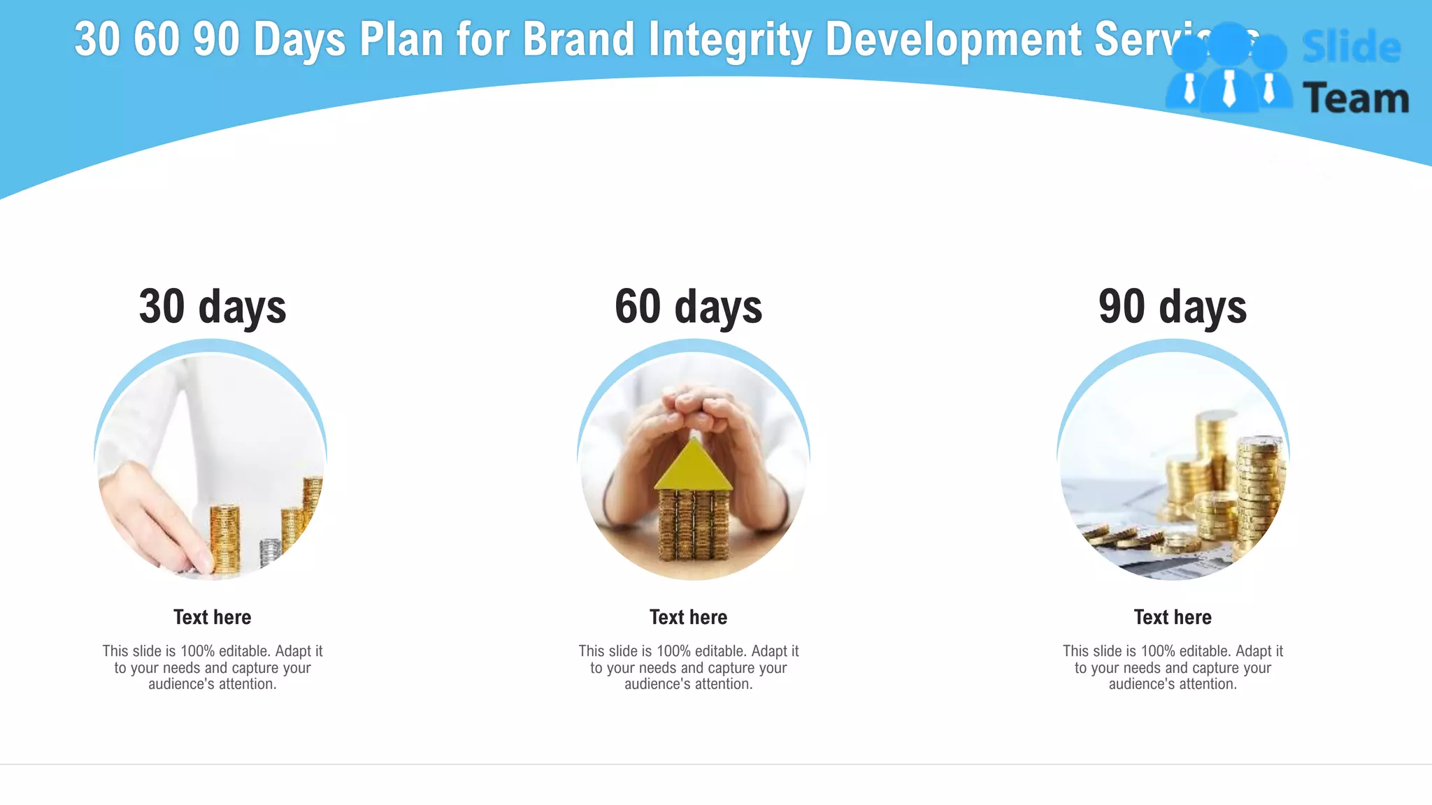30 days 60 days 90 days
30 60 90 Days Plan for Brand Integrity Development Services
36
This slide is 100% editable. Adapt it
to your needs and capture your
audience's attention.
Text here
This slide is 100% editable. Adapt it
to your needs and capture your
audience's attention.
Text here
This slide is 100% editable. Adapt it
to your needs and capture your
audience's attention.
Text here
 