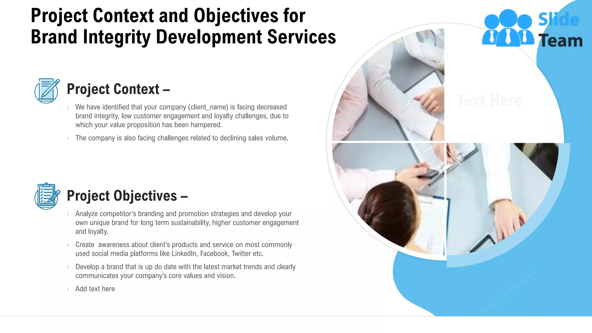 Project Context and Objectives for
Brand Integrity Development Services
5
Project Context –
› We have identified that your company (client_name) is facing decreased
brand integrity, low customer engagement and loyalty challenges, due to
which your value proposition has been hampered.
› The company is also facing challenges related to declining sales volume.
Project Objectives –
› Analyze competitor’s branding and promotion strategies and develop your
own unique brand for long term sustainability, higher customer engagement
and loyalty.
› Create awareness about client’s products and service on most commonly
used social media platforms like LinkedIn, Facebook, Twitter etc.
› Develop a brand that is up do date with the latest market trends and clearly
communicates your company’s core values and vision.
› Add text here
This slide is 100% editable. Adapt it to your needs and capture your audience's attention.
 