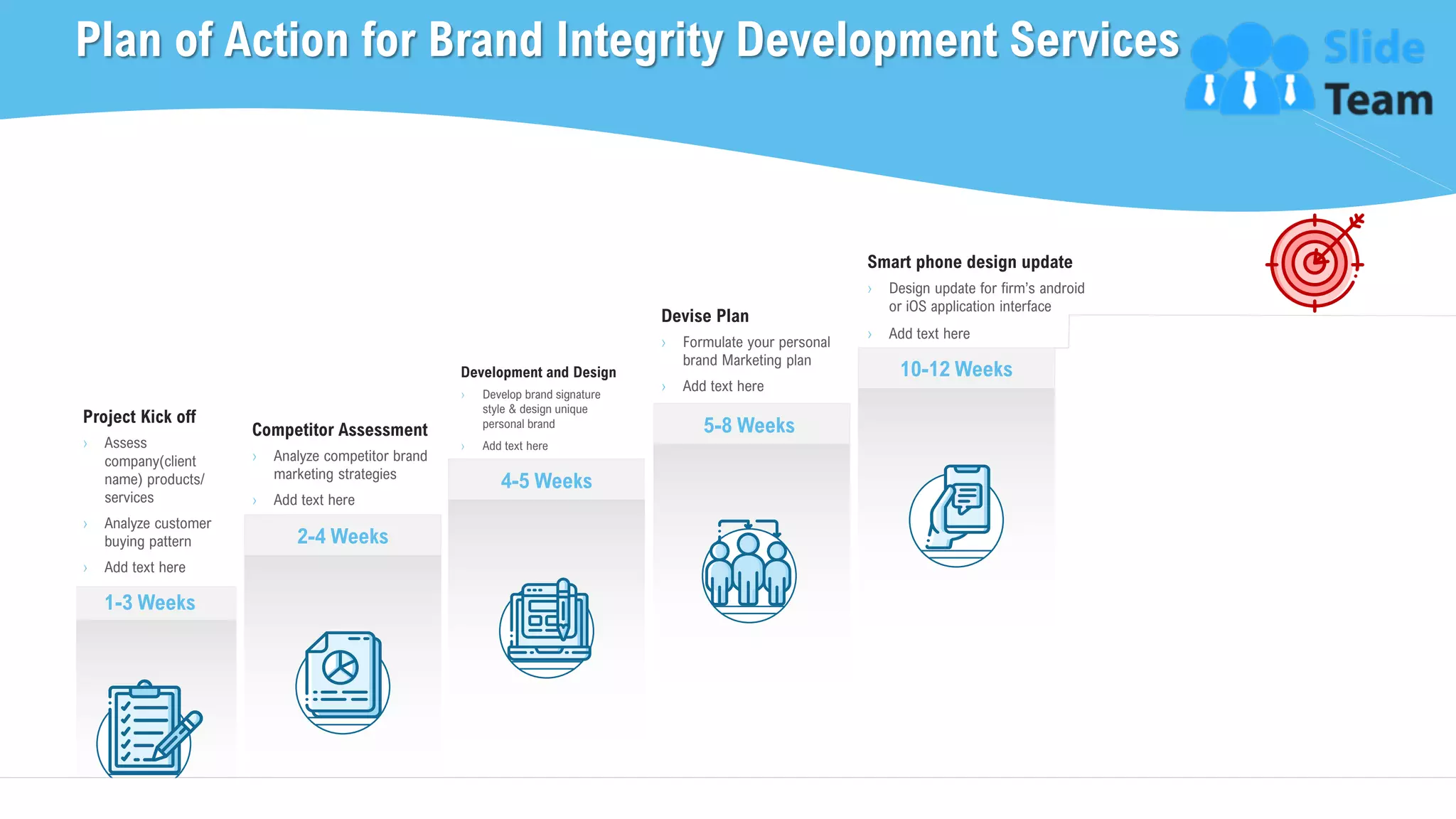 Plan of Action for Brand Integrity Development Services
7
1-3 Weeks
Project Kick off
› Assess
company(client
name) products/
services
› Analyze customer
buying pattern
› Add text here
4-5 Weeks
Development and Design
› Develop brand signature
style & design unique
personal brand
› Add text here
5-8 Weeks
Devise Plan
› Formulate your personal
brand Marketing plan
› Add text here
10-12 Weeks
Smart phone design update
› Design update for firm’s android
or iOS application interface
› Add text here
Competitor Assessment
› Analyze competitor brand
marketing strategies
› Add text here
2-4 Weeks
This slide is 100% editable. Adapt it to your needs and capture your audience's attention.
 