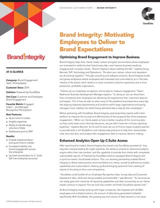 AT A GLANCE
Brand Integrity: Motivating
Employees to Deliver to
Brand Expectations
Optimizing Brand Engagement to Improve Business
Brand Integrity helps their clients create, sustain and grow environments where employees
are motivated to really live their brand every day—and improve business results by
engaging with company values. “Brand integrity is about walking the talk,” explains Doug
Bennett, SVP, Technology and Operations. “It’s when your values, culture and reputation
are all working together.” Through consulting and software solutions, Brand Integrity builds
and grows workplaces where employees feel motivated and committed to act in the best
interest of the brand, which leads to a more consistent customer experience and a more
productive, profitable organization.
“Clients use our employee recognition and surveys to measure engagement,” Ryann
Redmond, Business Development Manager explains. “In doing so, we can show them
how consistently their employees are delivering the experiences their customers deserve
and expect. This is how we start to solve many of the problems businesses face every day,
like aligning disparate departments and locations within large organizations and giving
managers more visibility into what’s being delivered day-to-day by their employees.”
Before partnering with GoodData, Brand Integrity used proprietary reports within their
platform to measure the success and effectiveness of the programs that drive employee
engagement. “When our clients asked us how to better visualize all the incoming data
so they could make more informed decisions, we just didn’t have the in-house reporting
expertise,” explains Bennett. So he and his team set out to find an expert analytics partner
to provide both a rich BI platform and industry best practices to help their clients better
view, slice and dice, and analyze their engagement data to improve decision making.
Enhanced Analytics Open Up C-Suite Access
After searching the market, Brand Integrity discovered only GoodData provided all they
required: industry-leading BI insight expertise, the ability to embed an advanced analytics
engine within their own product, and the capability to provide their clients with completely
customizable reports. A Powered by GoodData solution equipped Brand Integrity with
a quick-to-market, cloud-based solution. Plus, our resulting partnership enabled Brand
Integrity to deliver best-practice recommendations to clients, as well as self-service analytic
capabilities and customization—freeing up Brand Integrity personnel from creating all
reports to focusing on their core competency.
“GoodData could handle all our Employee Recognition data, Survey data and Customer
Assessment data, while also being scalable and extensible,” says Bennett. “So we know we
can easily grow and customize all reporting capabilities and data connectivity as our clients’
needs continue to expand. Plus we love how modern and fresh GoodData reports look.”
As Brand Integrity started working with larger companies, like hospitals with 20,000+
employees and multiple locations, the amount of data being generated multiplied
significantly. With GoodData, the growing size and volume of data became a non-issue.
1© 2015 GoodData Corporation. All rights reserved.
Company: Brand Engagement
SaaS, 18 employees
Customer Since: 2014
Solution: Powered by GoodData
Use Case: Customer and Employee
Brand Engagement
Favorite Metric: Engaged
Index™
; and Manager
Recognition Participation
Best Features:
►► Quick time to market
►► Insights expertise
►► Ability to handle large
volumes of data
►► Dashboard print to PDF
Results:
►► 8-week implementation
and quick time to market
►► Increased visibility into
brand engagement across
the enterprise
►► Up level conversation to C- Suite.
Sell into enterprise accounts.
GO O D DATA CUS TOMER S TOR Y | BRAND INTEGRITY
 