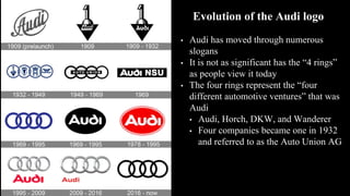 Evolution of the Audi logo
• Audi has moved through numerous
slogans
• It is not as significant has the “4 rings”
as people view it today
• The four rings represent the “four
different automotive ventures” that was
Audi
• Audi, Horch, DKW, and Wanderer
• Four companies became one in 1932
and referred to as the Auto Union AG
 
