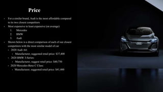 Price
• For a similar brand, Audi is the most affordable compared
to its two closest competitors
• Most expensive to least expensive (on average)
1. Mercedes
2. BMW
3. Audi
• Shown below is a direct comparison of each of our closest
competitors with the most similar model of car
• 2020 Audi A4:
• Manufacturer, suggested retail price: $37,400
• 2020 BMW 3-Series:
• Manufacturer, suggest retail price: $40,750
• 2020 Mercedes-Benz C Class:
• Manufacturer, suggested retail price: $41,400
 