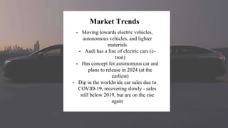Market Trends
• Moving towards electric vehicles,
autonomous vehicles, and lighter
materials
• Audi has a line of electric cars (e-
tron)
• Has concept for autonomous car and
plans to release in 2024 (at the
earliest)
• Dip in the worldwide car sales due to
COVID-19, recovering slowly - sales
still below 2019, but are on the rise
again
 