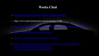 Works Cited
• https://www.audiusa.com/us/web/en/inside-audi.html
• https://www.audi-mediacenter.com/en/strategy-14188
• https://brandmarketingblog.com/articles/branding-definitions/brand-architecture/
• https://inkbotdesign.com/audi-logo-design/
• http://mentalwardfilm.com/brief-history-of-audi/
• https://www.thecarconnection.com/car-compare-results/audi_a4_2020-vs-
bmw_3-series_2020-vs-mercedes-benz_c-
class_2020?trims=411851,408726,408305
 