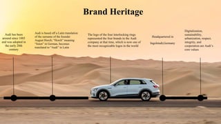 Brand Heritage
Audi has been
around since 1885
and was adopted in
the early 20th
century
Audi is based off a Latin translation
of the surname of the founder
August Horch; “Horch” meaning
“listen” in German, becomes
translated to “Audi” in Latin
Headquartered in
Ingolstadt,Germany
The logo of the four interlocking rings
represented the four brands in the Audi
company at that time, which is now one of
the most recognizable logos in the world
Digitalization,
sustainability,
urbanization, respect,
integrity, and
cooperation are Audi’s
core values
 