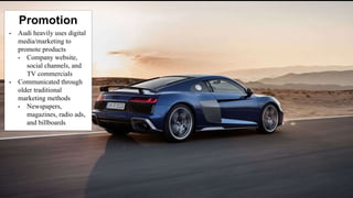 • Audi heavily uses digital
media/marketing to
promote products
• Company website,
social channels, and
TV commercials
• Communicated through
older traditional
marketing methods
• Newspapers,
magazines, radio ads,
and billboards
Promotion
 