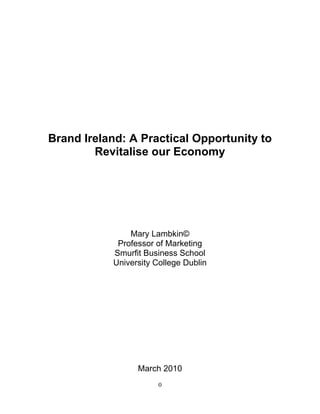 Brand Ireland: A Practical Opportunity to
        Revitalise our Economy




               Mary Lambkin©
            Professor of Marketing
           Smurfit Business School
           University College Dublin




                 March 2010
                       0
 
