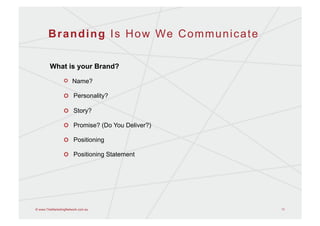 B r a n d i n g I s H o w We C o m m u n i c a t e

        What is your Brand?

                 !   Name?

                 !   Personality?

                 !   Story?

                 !   Promise? (Do You Deliver?)

                 !   Positioning

                 !   Positioning Statement




© www.TheMarketingNetwork.com.au                            11
 