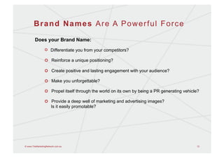 Brand Names Are A Powerful Force
        Does your Brand Name:

                 !   Differentiate you from your competitors?

                 !   Reinforce a unique positioning?

                 !   Create positive and lasting engagement with your audience?

                 !   Make you unforgettable?

                 !   Propel itself through the world on its own by being a PR generating vehicle?

                 !   Provide a deep well of marketing and advertising images?
                     Is it easily promotable?




© www.TheMarketingNetwork.com.au                                                               12
 