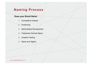 Naming Process
        Does your Brand Name:

                 1.  Competitive Analysis

                 2.  Positioning

                 3.  Name/ Brand Development

                 4.  Trademark/ Domain Name

                 5.  Creative/ Testing

                 6.  Name and Tagline




© www.TheMarketingNetwork.com.au               13
 