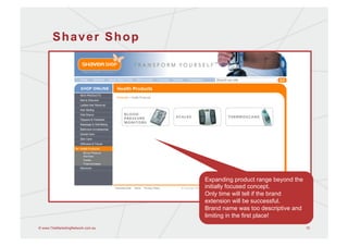 Shaver Shop




                                   Expanding product range beyond the
                                   initially focused concept.
                                   Only time will tell if the brand
                                   extension will be successful.
                                   Brand name was too descriptive and
                                   limiting in the first place!
© www.TheMarketingNetwork.com.au                                        15
 