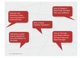How to Design a
                                                         Brand that connects
 Discover why                                            with your audience.
 branding is even
 more important for
 small business.
                                   Why is being
                                   Creative important?




  Delivering a great                                     How to Promote
  brand experience                                       your Brand without
  from the Webber to                                     having to beg your
  the Web!                                               Bank Manager.




© www.TheMarketingNetwork.com.au                                               2
 